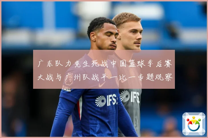 广东队力克生死战中国篮球季后赛大战与广州队战平一比一专题观察：最新赛事动态与深度分析