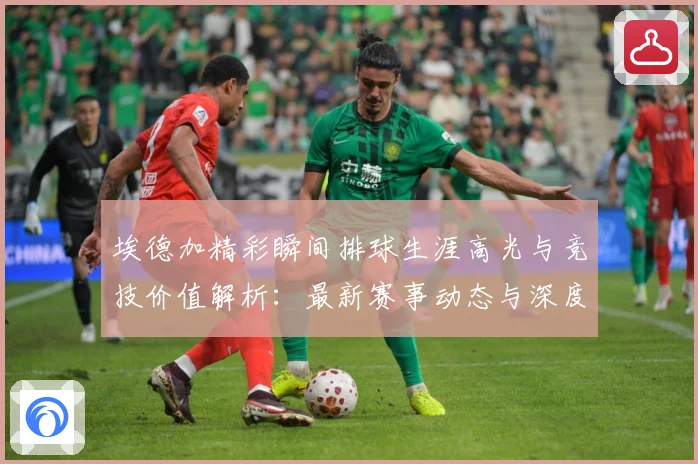 埃德加精彩瞬间排球生涯高光与竞技价值解析：最新赛事动态与深度分析