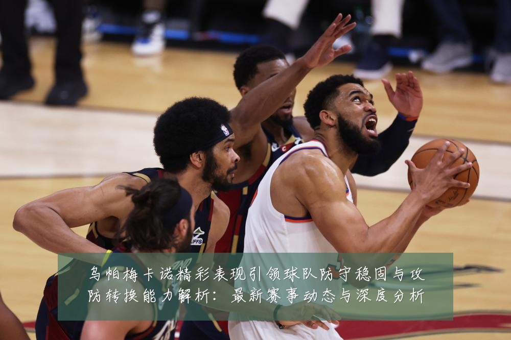 乌帕梅卡诺精彩表现引领球队防守稳固与攻防转换能力解析：最新赛事动态与深度分析