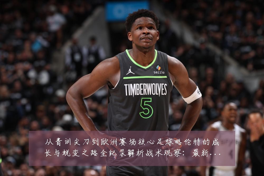 从青训尖刀到欧洲赛场核心足球略伦特的成长与蜕变之路全纪录解析战术观察：最新赛事动态与深度分析