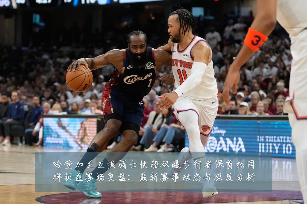 哈登加兰互换骑士快船双赢步行者保首轮同样获益赛场复盘：最新赛事动态与深度分析